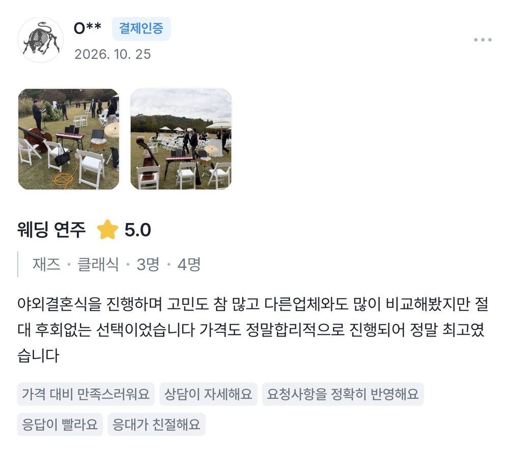 O** 2026.10.25 웨딩 연주 후기 별점 5점: 야외결혼식을 진행하며 고민도 참 많고 다른 업체와도 많이 비교해봤지만 절대 후회 없는 선택이었습니다. 가격도 정말 합리적으로 진행되어 정말 최고였습니다.