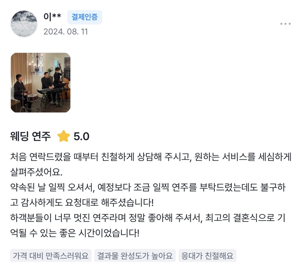 이** 2024.08.11 웨딩 연주 후기 별점 5점: 처음 연락드렸을 때부터 친절하게 상담해 주시고, 원하는 서비스를 세심하게 살펴주셨어요. 하객분들이 너무 멋진 연주라며 정말 좋아해 주셨습니다.