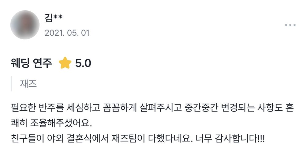 김** 2021.05.01 웨딩 연주 후기 별점 5점: 필요한 반주를 세심하고 꼼꼼하게 살펴주시고 중간중간 변경되는 사항도 흔쾌히 조율해주셨어요. 친구들이 야외 결혼식에서 재즈팀이 다했다네요.